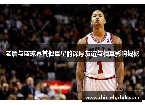 老詹与篮球界其他巨星的深厚友谊与相互影响揭秘