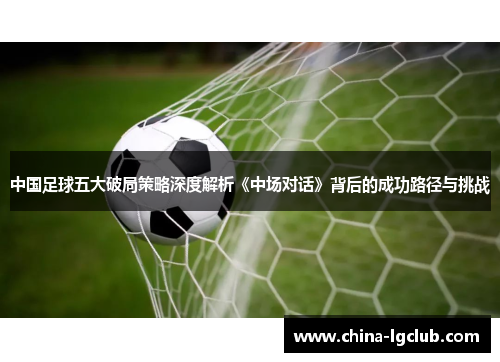 中国足球五大破局策略深度解析《中场对话》背后的成功路径与挑战