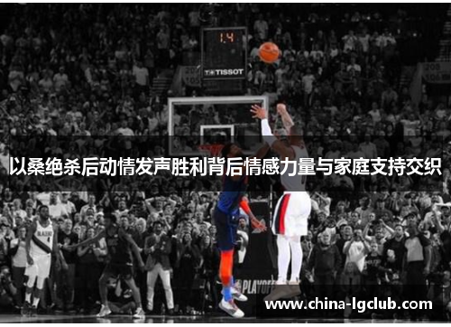 以桑绝杀后动情发声胜利背后情感力量与家庭支持交织