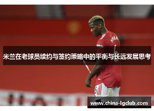 米兰在老球员续约与签约策略中的平衡与长远发展思考