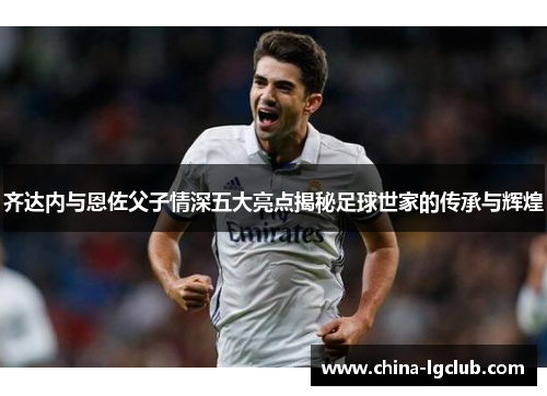 齐达内与恩佐父子情深五大亮点揭秘足球世家的传承与辉煌