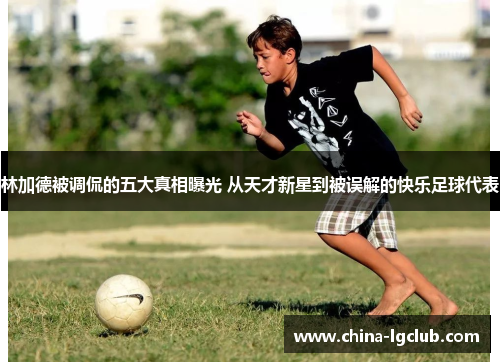 林加德被调侃的五大真相曝光 从天才新星到被误解的快乐足球代表