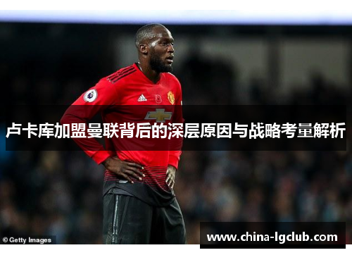 卢卡库加盟曼联背后的深层原因与战略考量解析