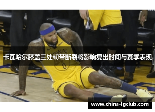 卡瓦哈尔膝盖三处韧带断裂将影响复出时间与赛季表现