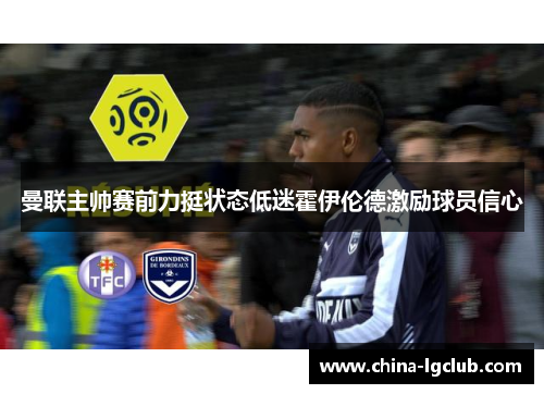 曼联主帅赛前力挺状态低迷霍伊伦德激励球员信心