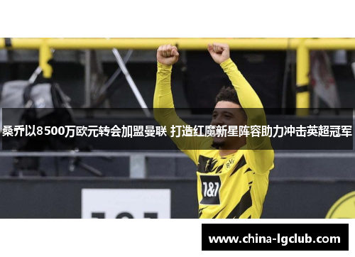 桑乔以8500万欧元转会加盟曼联 打造红魔新星阵容助力冲击英超冠军