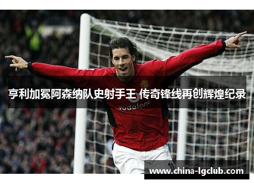亨利加冕阿森纳队史射手王 传奇锋线再创辉煌纪录 亨利加冕阿森纳队史射手王 传奇锋线再创辉煌纪录