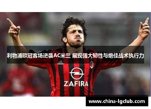 利物浦欧冠客场逆袭AC米兰 展现强大韧性与绝佳战术执行力 利物浦欧冠客场逆袭AC米兰 展现强大韧性与绝佳战术执行力