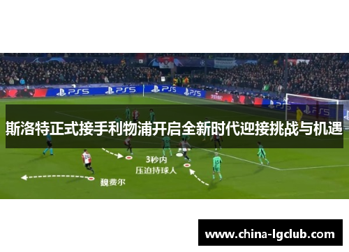 斯洛特正式接手利物浦开启全新时代迎接挑战与机遇