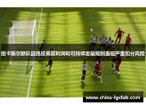 纽卡斯尔联队因违反英超利润和可持续发展规则面临严重扣分风险